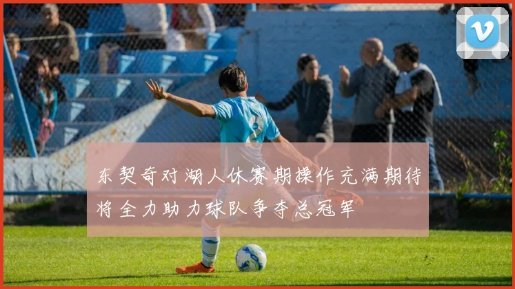东契奇对湖人休赛期操作充满期待将全力助力球队争夺总冠军