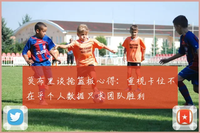 莫布里谈抢篮板心得：重视卡位不在乎个人数据只求团队胜利
