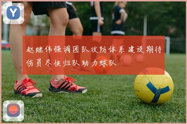 赵继伟强调团队攻防体系建设期待伤员尽快归队助力球队
