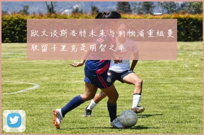 欧文谈斯洛特未来与利物浦重组曼联留卡里克是明智之举