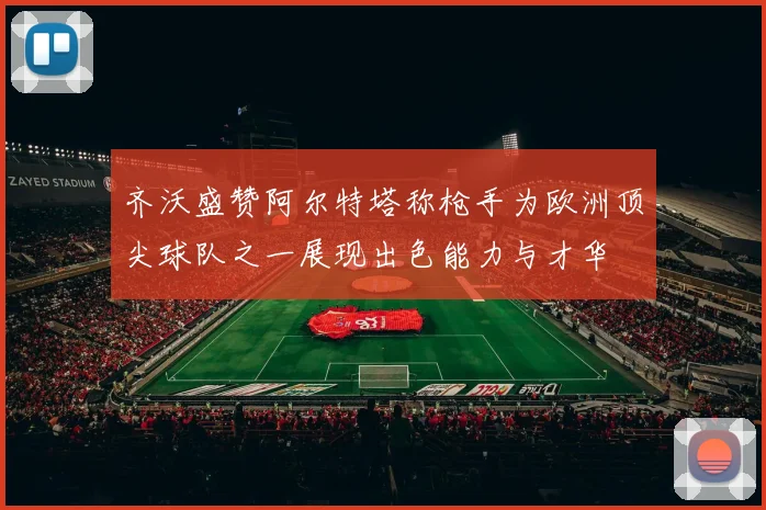齐沃盛赞阿尔特塔称枪手为欧洲顶尖球队之一展现出色能力与才华