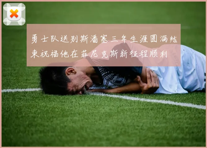 勇士队送别斯潘塞三年生涯圆满结束祝福他在菲尼克斯新征程顺利