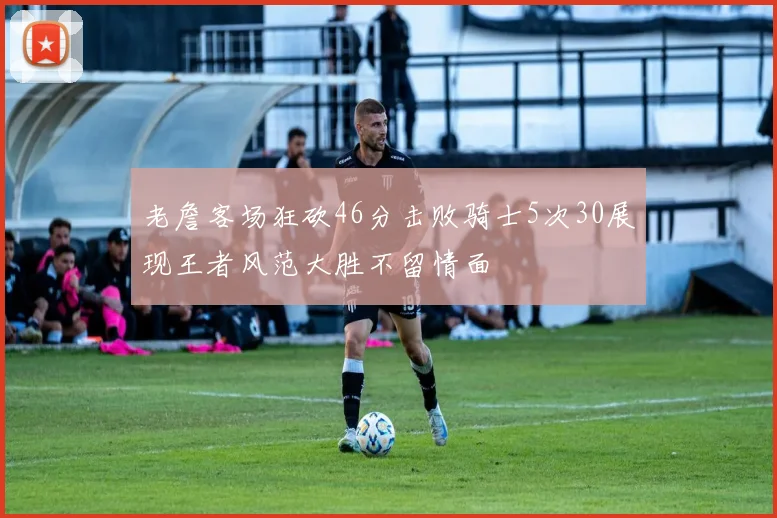 老詹客场狂砍46分击败骑士5次30展现王者风范大胜不留情面