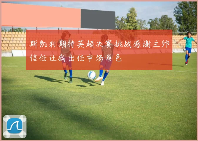 斯凯利期待英超决赛挑战感谢主帅信任让我出任中场角色