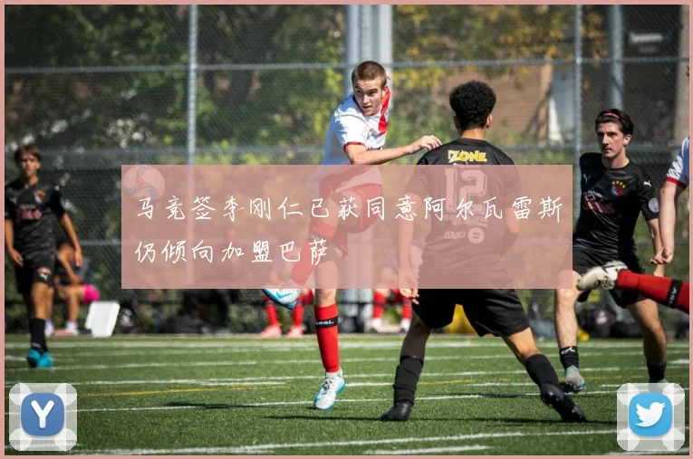 马竞签李刚仁已获同意阿尔瓦雷斯仍倾向加盟巴萨