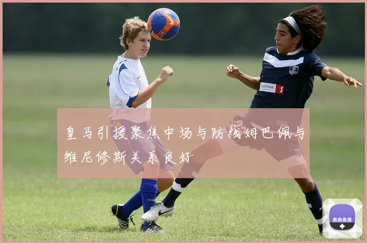 皇马引援聚焦中场与防线姆巴佩与维尼修斯关系良好