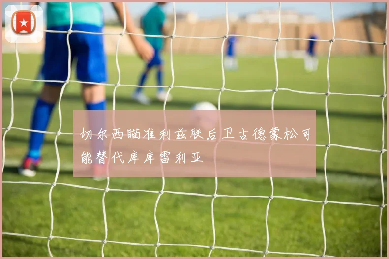 切尔西瞄准利兹联后卫古德蒙松可能替代库库雷利亚