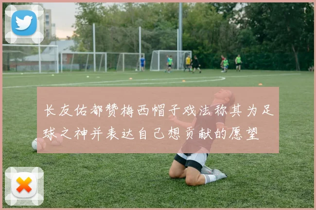 长友佑都赞梅西帽子戏法称其为足球之神并表达自己想贡献的愿望