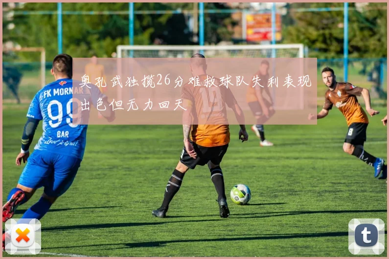奥孔武独揽26分难救球队失利表现出色但无力回天