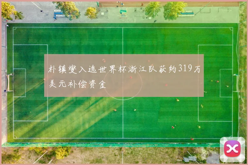 朴镇燮入选世界杯浙江队获约319万美元补偿资金