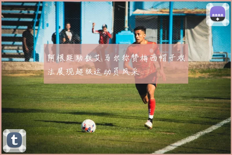 阿根廷助教艾马尔称赞梅西帽子戏法展现超级运动员风采