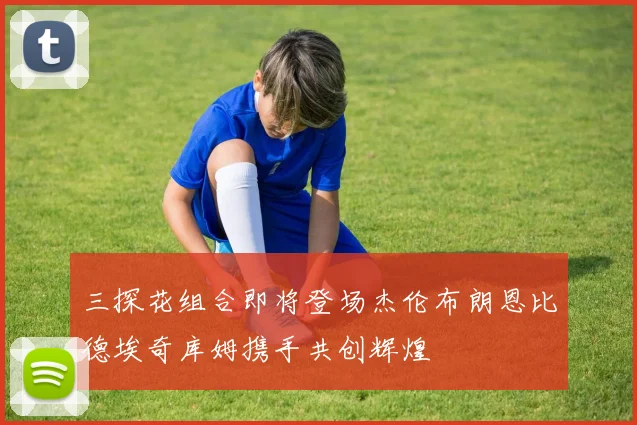 三探花组合即将登场杰伦布朗恩比德埃奇库姆携手共创辉煌