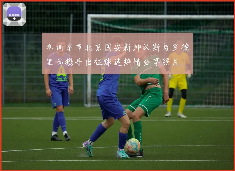 冬训季节北京国安新帅汉斯与罗德里戈携手出征球迷热情分享照片