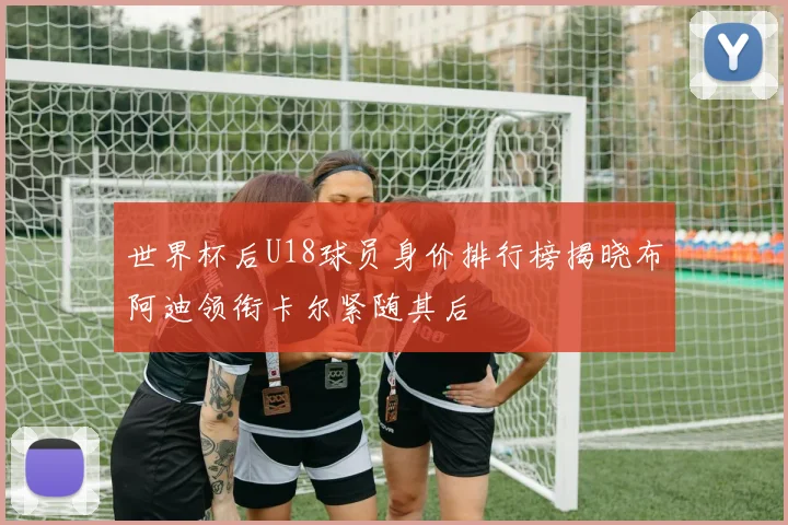 世界杯后U18球员身价排行榜揭晓布阿迪领衔卡尔紧随其后