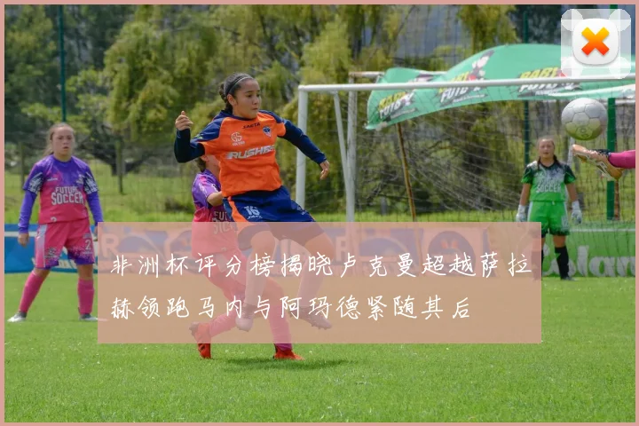 非洲杯评分榜揭晓卢克曼超越萨拉赫领跑马内与阿玛德紧随其后