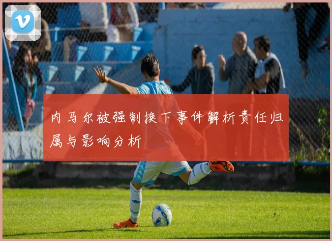 内马尔被强制换下事件解析责任归属与影响分析