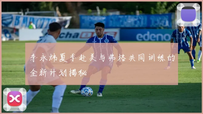 李永炜夏季赴美与弗格共同训练的全新计划揭秘
