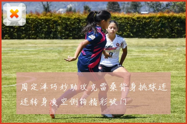 周定洋巧妙助攻克雷桑背身挑球连连转身凌空侧钩精彩破门