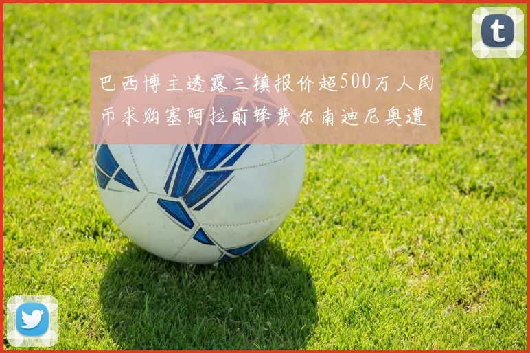 巴西博主透露三镇报价超500万人民币求购塞阿拉前锋费尔南迪尼奥遭拒绝