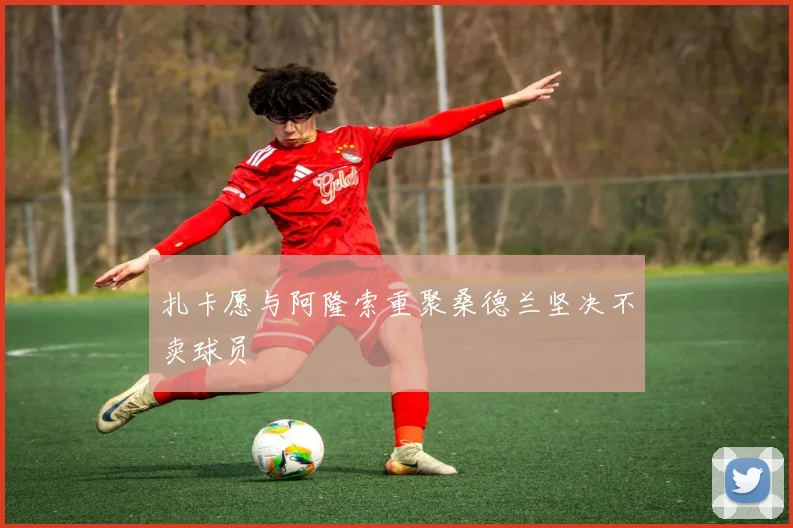 扎卡愿与阿隆索重聚桑德兰坚决不卖球员