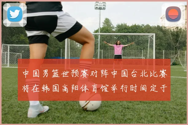 中国男篮世预赛对阵中国台北比赛将在韩国高阳体育馆举行时间定于7月6日