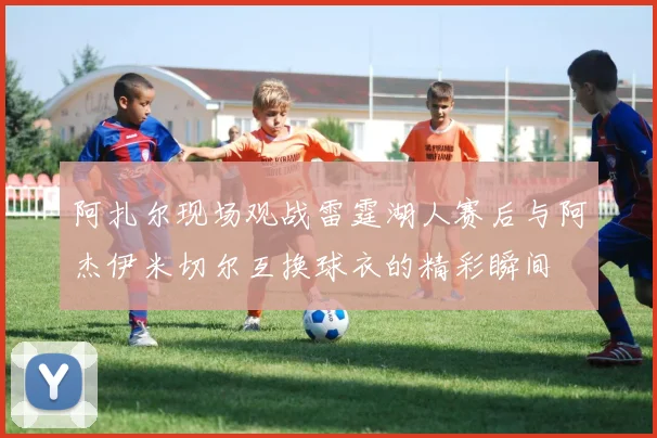 阿扎尔现场观战雷霆湖人赛后与阿杰伊米切尔互换球衣的精彩瞬间