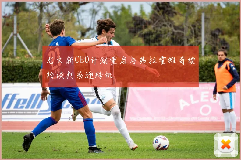 尤文新CEO计划重启与弗拉霍维奇续约谈判或迎转机