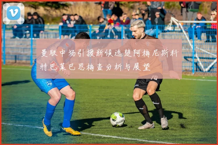 曼联中场引援新候选楚阿梅尼斯科特巴莱巴恩梅查分析与展望