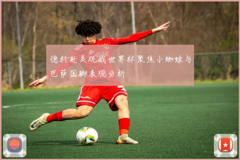 德科赴美观战世界杯聚焦小蜘蛛与巴萨国脚表现分析
