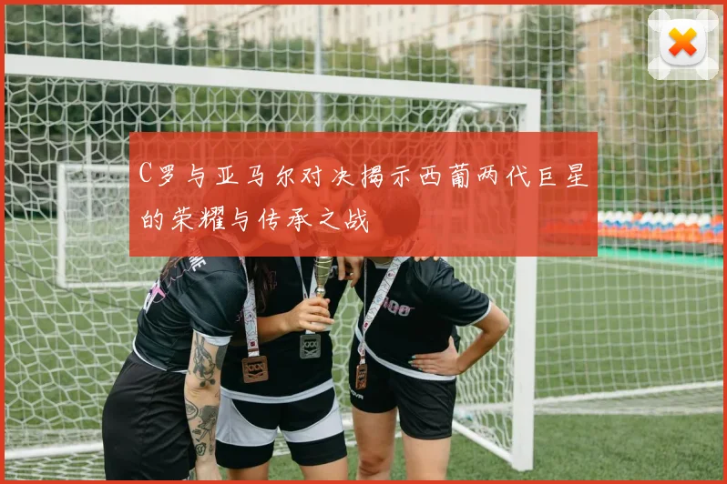 C罗与亚马尔对决揭示西葡两代巨星的荣耀与传承之战